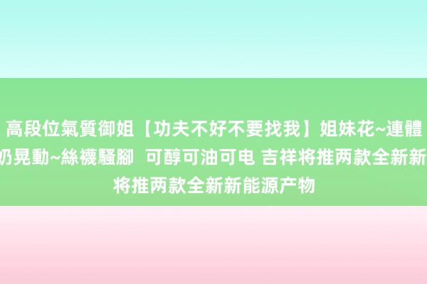 高段位氣質御姐【功夫不好不要找我】姐妹花~連體絲襪~大奶晃動~絲襪騷腳  可醇可油可电 吉祥将推两款全新新能源产物