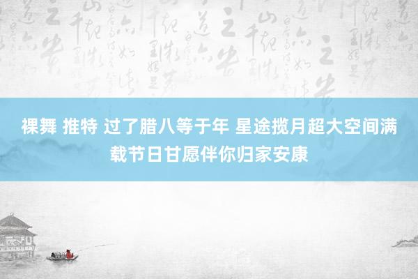 裸舞 推特 过了腊八等于年 星途揽月超大空间满载节日甘愿伴你归家安康