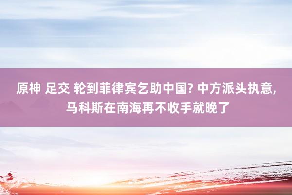 原神 足交 轮到菲律宾乞助中国? 中方派头执意， 马科斯在南海再不收手就晚了