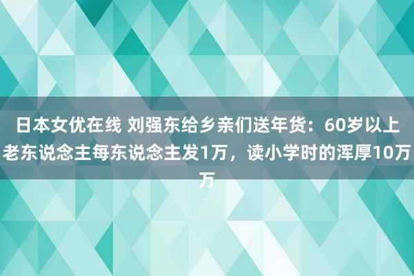 日本女优在线 刘强东给乡亲们送年货：60岁以上老东说念主每东说念主发1万，读小学时的浑厚10万