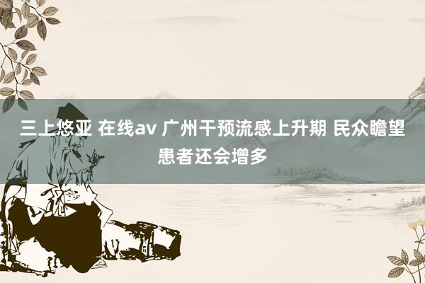 三上悠亚 在线av 广州干预流感上升期 民众瞻望患者还会增多