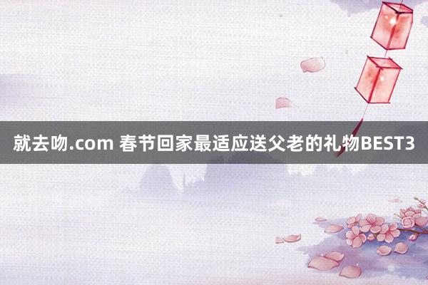 就去吻.com 春节回家最适应送父老的礼物BEST3