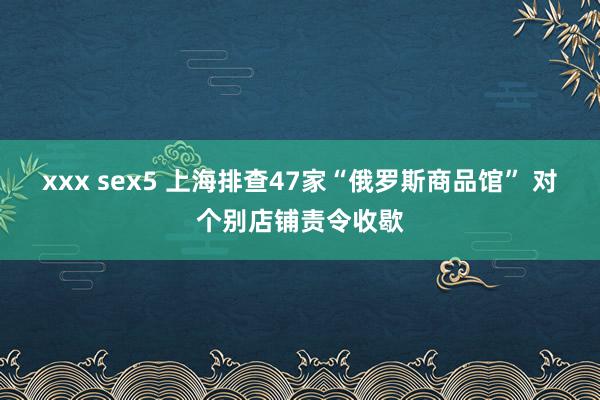 xxx sex5 上海排查47家“俄罗斯商品馆” 对个别店铺责令收歇