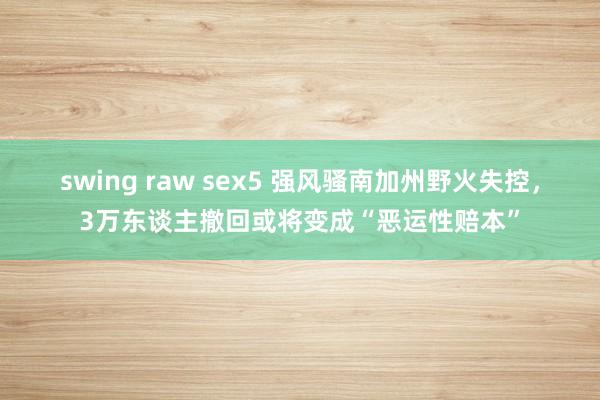 swing raw sex5 强风骚南加州野火失控，3万东谈主撤回或将变成“恶运性赔本”