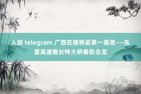 人妖 telegram 广西在建桥梁第一高墩——乐望高速雅长特大桥奏凯合龙