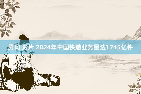 男同 影片 2024年中国快递业务量达1745亿件