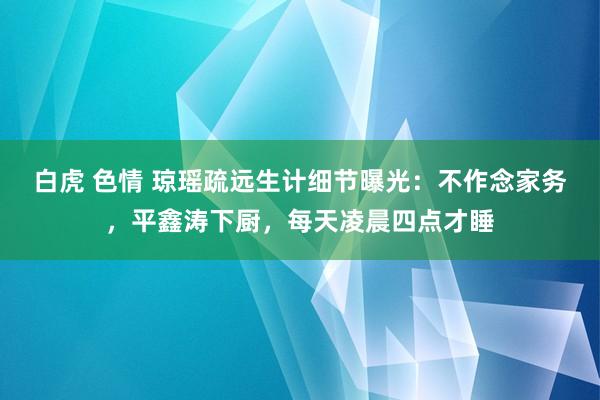 白虎 色情 琼瑶疏远生计细节曝光：不作念家务，平鑫涛下厨，每天凌晨四点才睡