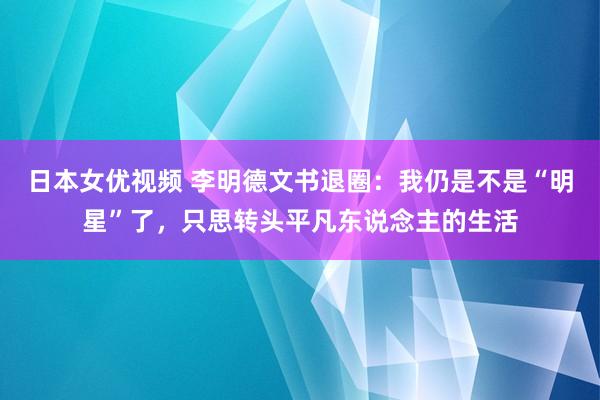 日本女优视频 李明德文书退圈：我仍是不是“明星”了，只思转头平凡东说念主的生活