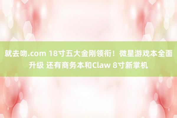 就去吻.com 18寸五大金刚领衔！微星游戏本全面升级 还有商务本和Claw 8寸新掌机