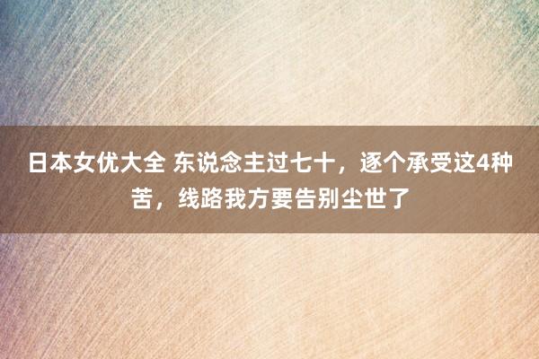 日本女优大全 东说念主过七十，逐个承受这4种苦，线路我方要告别尘世了