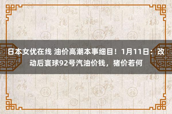 日本女优在线 油价高潮本事细目！1月11日：改动后寰球92号汽油价钱，猪价若何