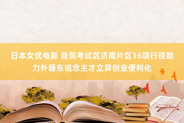 日本女优电影 自贸考试区济南片区16项行径助力外籍东说念主才立异创业便利化