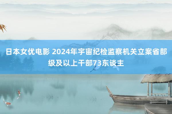 日本女优电影 2024年宇宙纪检监察机关立案省部级及以上干部73东谈主