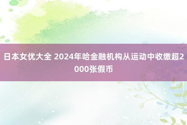 日本女优大全 2024年哈金融机构从运动中收缴超2000张假币