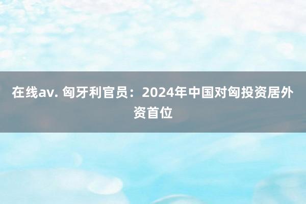 在线av. 匈牙利官员：2024年中国对匈投资居外资首位