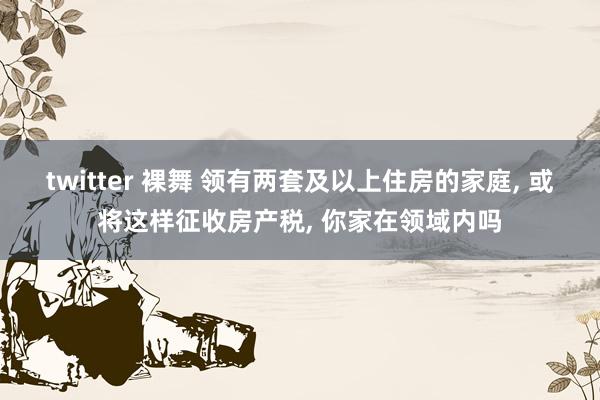 twitter 裸舞 领有两套及以上住房的家庭， 或将这样征收房产税， 你家在领域内吗