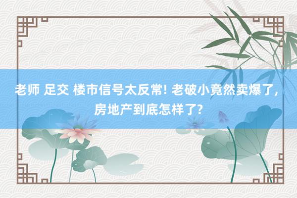 老师 足交 楼市信号太反常! 老破小竟然卖爆了， 房地产到底怎样了?