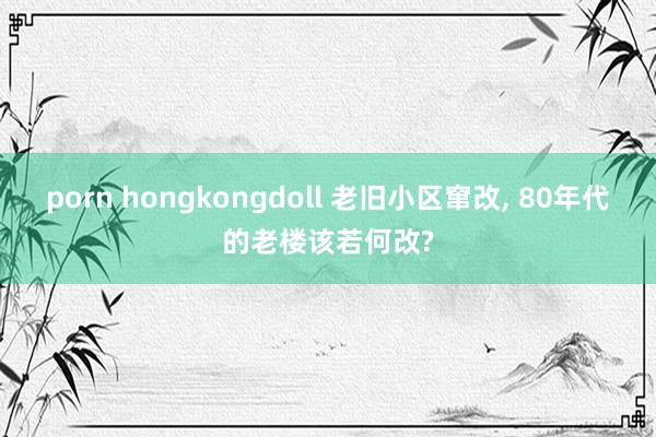 porn hongkongdoll 老旧小区窜改， 80年代的老楼该若何改?