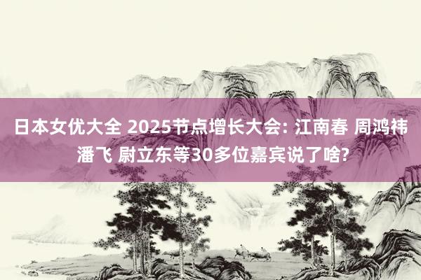 日本女优大全 2025节点增长大会: 江南春 周鸿祎 潘飞 尉立东等30多位嘉宾说了啥?