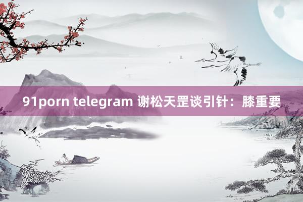 91porn telegram 谢松天罡谈引针：膝重要