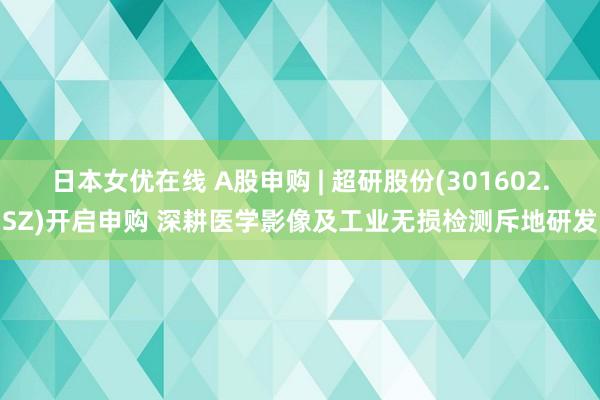 日本女优在线 A股申购 | 超研股份(301602.SZ)开启申购 深耕医学影像及工业无损检测斥地研发