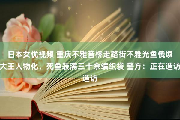 日本女优视频 重庆不雅音桥走路街不雅光鱼俄顷大王人物化，死鱼装满三十余编织袋 警方：正在造访