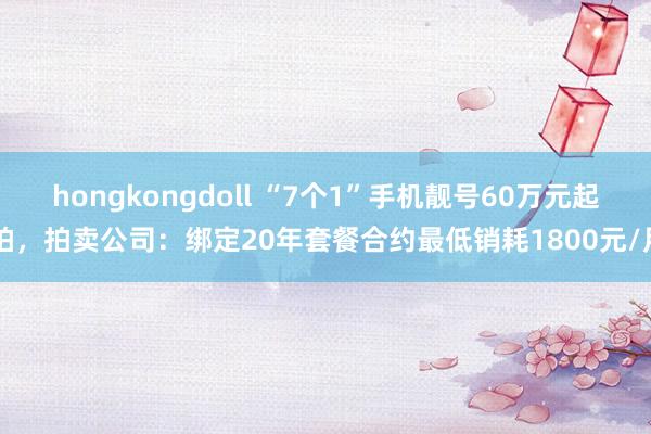 hongkongdoll “7个1”手机靓号60万元起拍，拍卖公司：绑定20年套餐合约最低销耗1800元/月