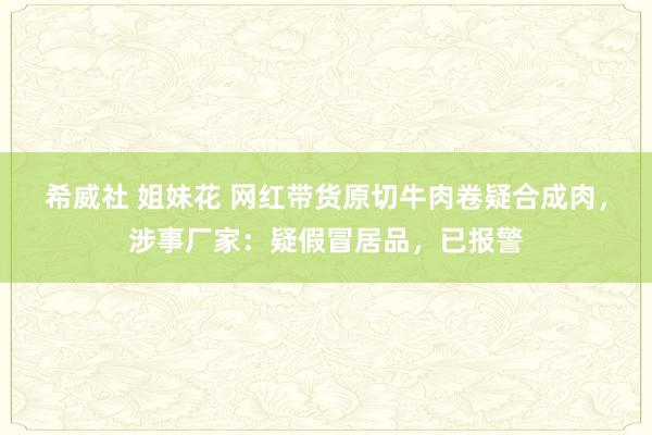 希威社 姐妹花 网红带货原切牛肉卷疑合成肉，涉事厂家：疑假冒居品，已报警