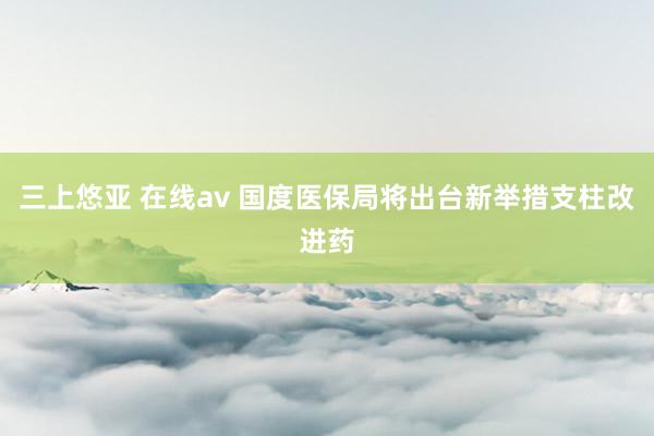 三上悠亚 在线av 国度医保局将出台新举措支柱改进药