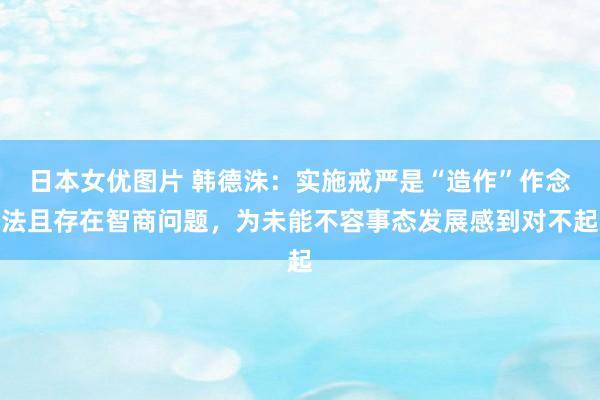 日本女优图片 韩德洙：实施戒严是“造作”作念法且存在智商问题，为未能不容事态发展感到对不起