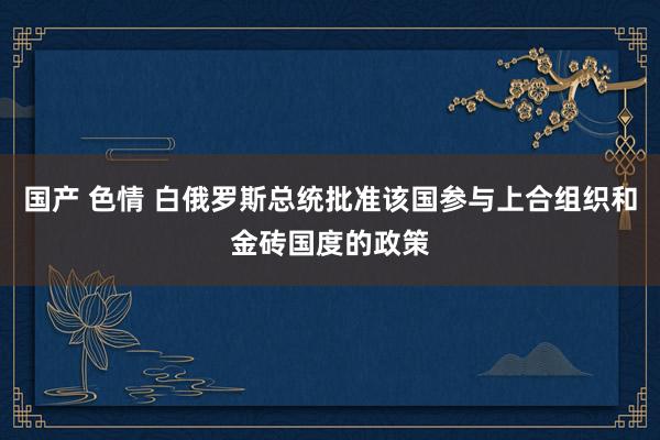 国产 色情 白俄罗斯总统批准该国参与上合组织和金砖国度的政策