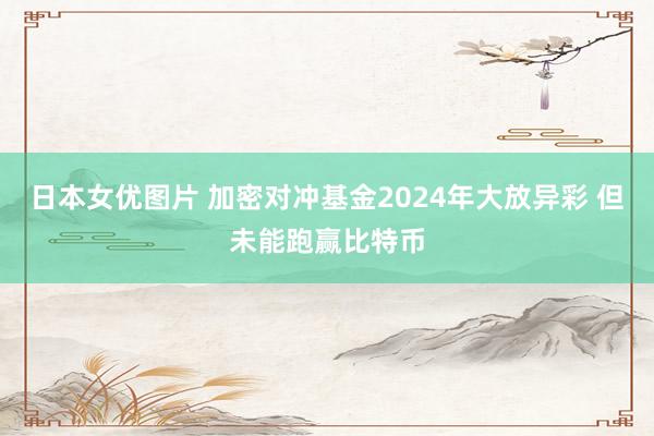 日本女优图片 加密对冲基金2024年大放异彩 但未能跑赢比特币