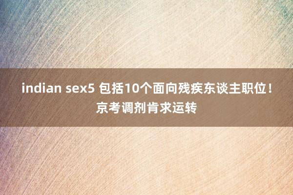 indian sex5 包括10个面向残疾东谈主职位！京考调剂肯求运转