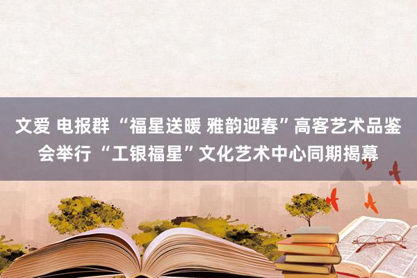 文爱 电报群 “福星送暖 雅韵迎春”高客艺术品鉴会举行 “工银福星”文化艺术中心同期揭幕