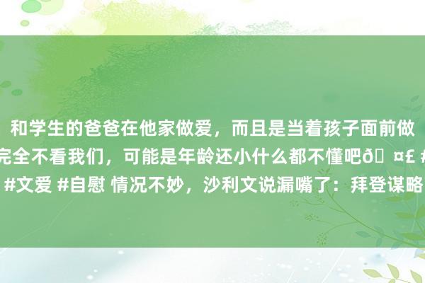 和学生的爸爸在他家做爱，而且是当着孩子面前做爱，太刺激了，孩子完全不看我们，可能是年龄还小什么都不懂吧🤣 #同城 #文爱 #自慰 情况不妙，沙利文说漏嘴了：拜登谋略下台前，联手以色列紧迫伊朗